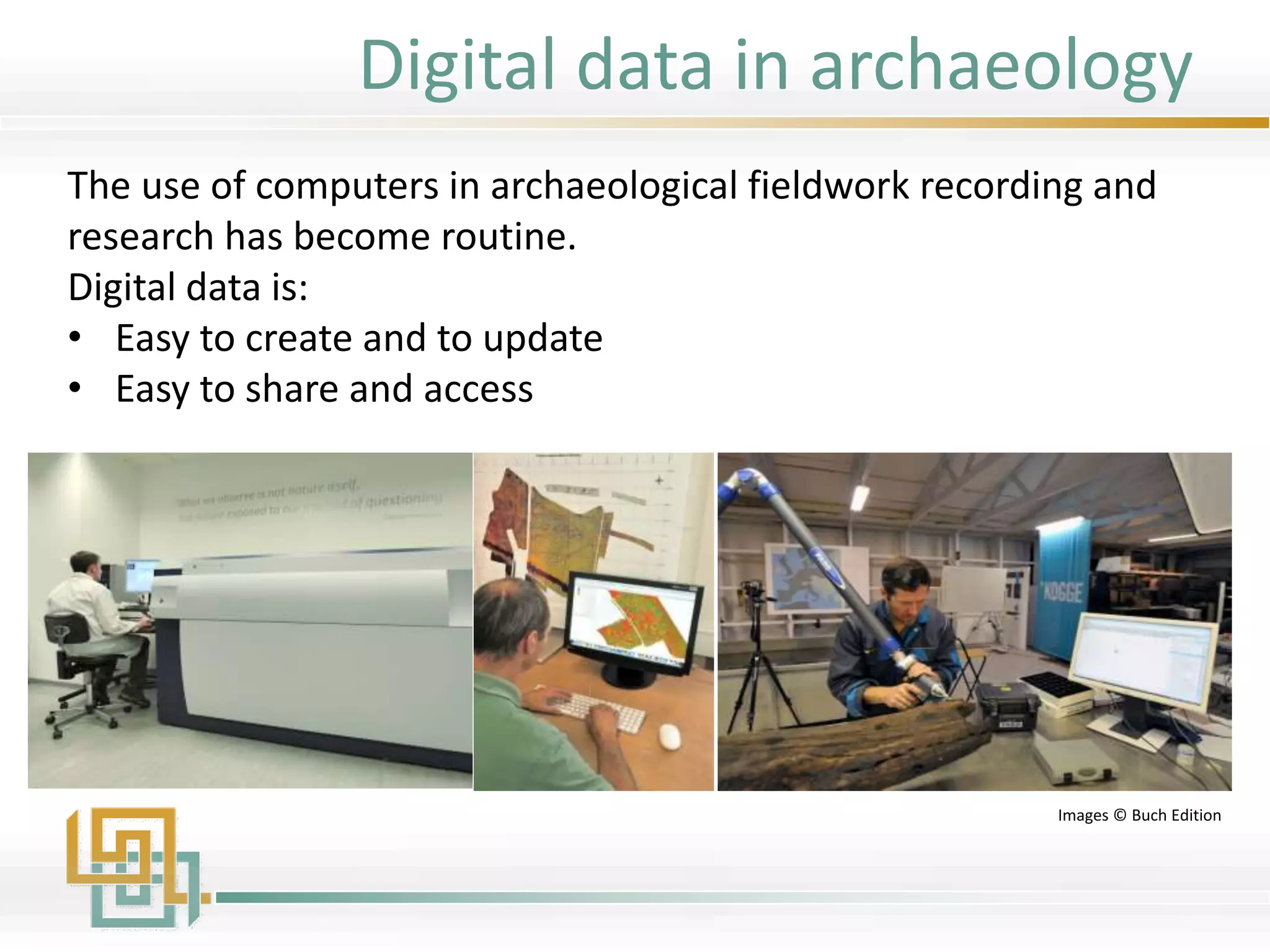 The use of computers in archaeological fieldwork recording and
research has become routine.
Digital data is:
• Easy to create and to update
• Easy to share and access
Images © Buch Edition
Digital data in archaeology
 