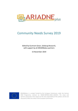 Community Needs Survey 2019
Edited by Guntram Geser, Salzburg Research,
with support by all ARIADNEplus partners
15 November 2019
ARIADNEplus is a project funded by the European Commission under the Horizon
2020 Programme, contract no. H2020-INFRAIA-2018-1-823914. The views and
opinions expressed in this report are the sole responsibility of the authors and do not
necessarily reflect the views of the European Commission.
 