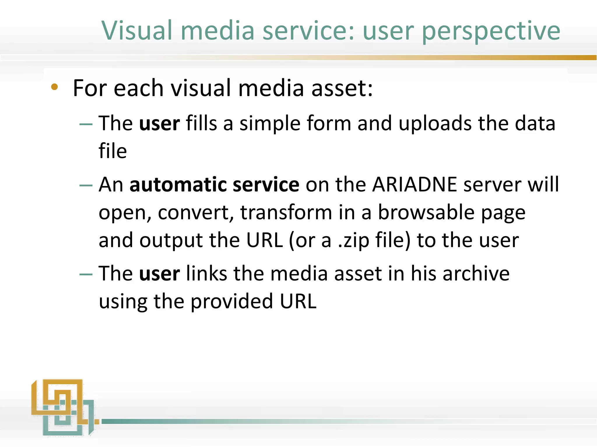 Visual media service: user perspective
• For each visual media asset:
– The user fills a simple form and uploads the data
file
– An automatic service on the ARIADNE server will
open, convert, transform in a browsable page
and output the URL (or a .zip file) to the user
– The user links the media asset in his archive
using the provided URL
 
