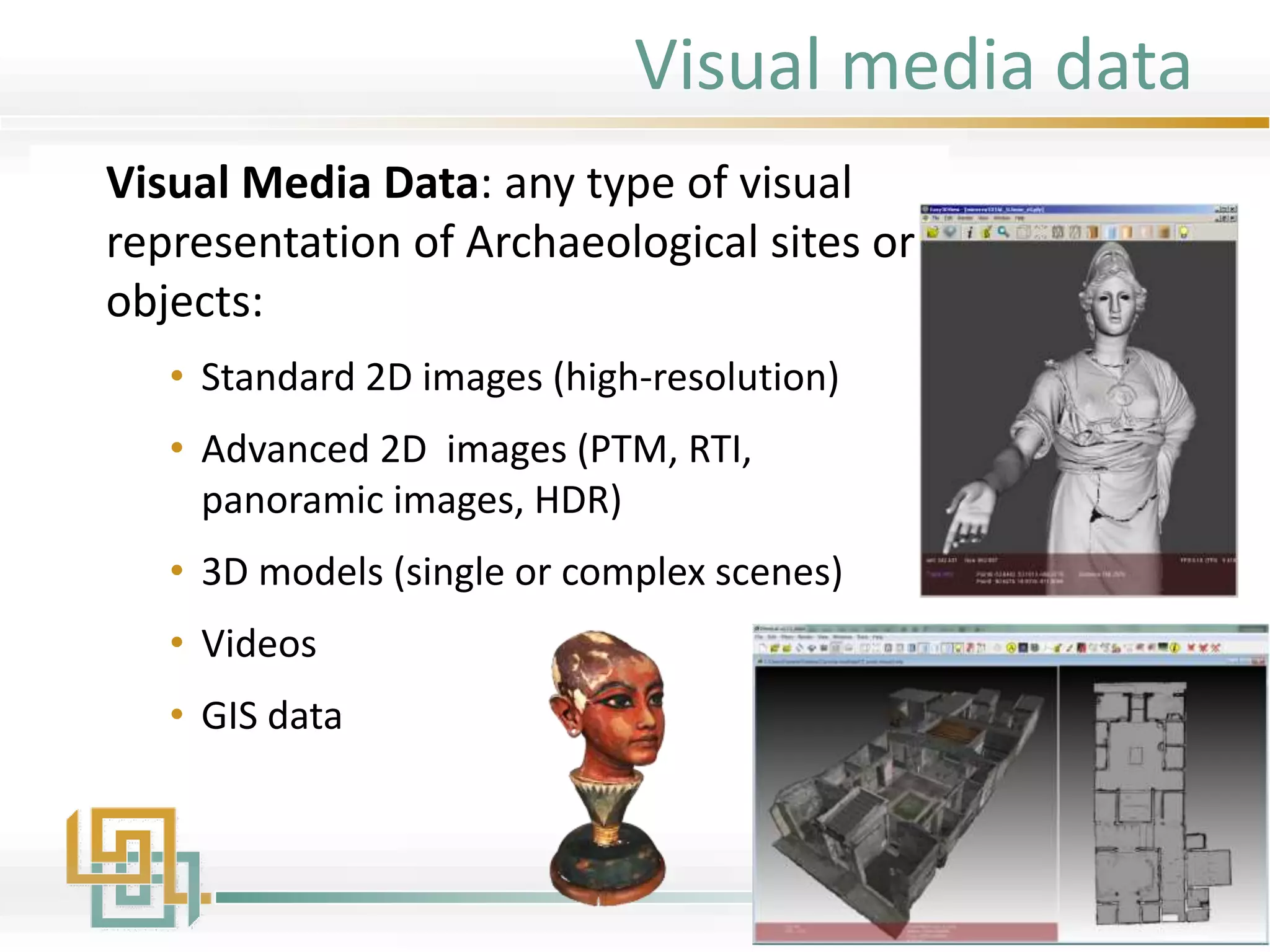 Visual media data
Visual Media Data: any type of visual
representation of Archaeological sites or
objects:
• Standard 2D images (high-resolution)
• Advanced 2D images (PTM, RTI,
panoramic images, HDR)
• 3D models (single or complex scenes)
• Videos
• GIS data
 