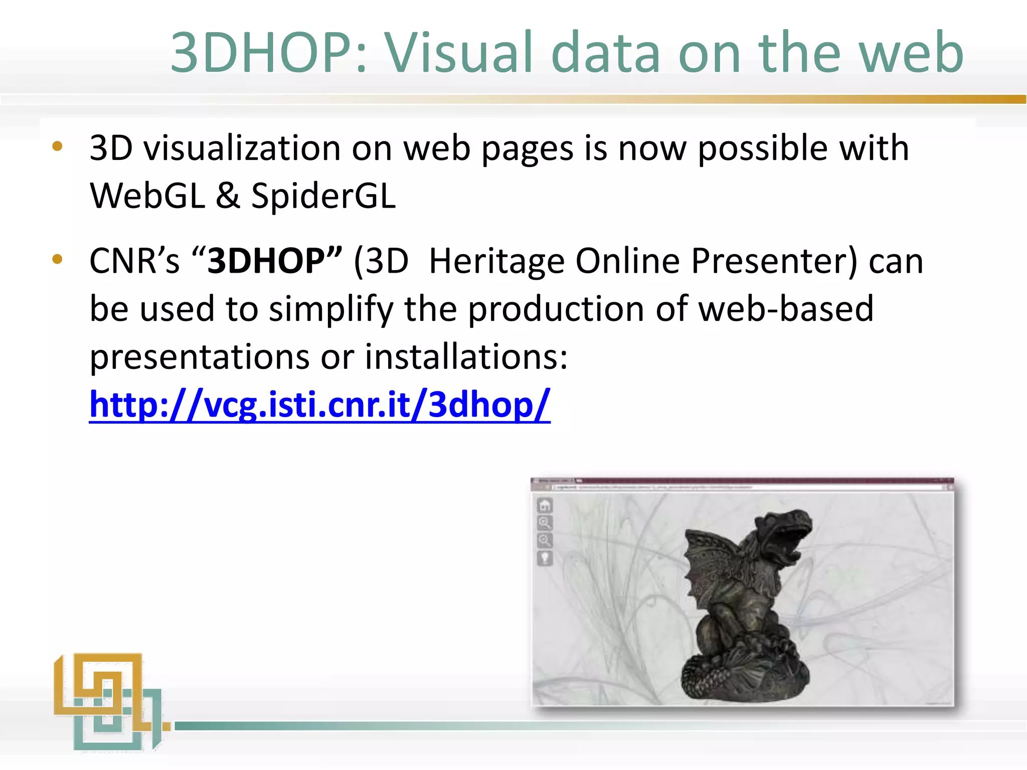 3DHOP: Visual data on the web
• 3D visualization on web pages is now possible with
WebGL & SpiderGL
• CNR’s “3DHOP” (3D Heritage Online Presenter) can
be used to simplify the production of web-based
presentations or installations:
http://vcg.isti.cnr.it/3dhop/
 
