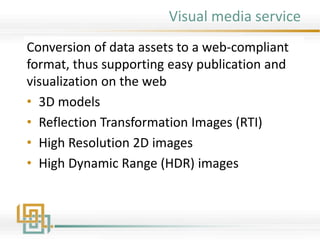 Visual media service
Conversion of data assets to a web-compliant
format, thus supporting easy publication and
visualization on the web
• 3D models
• Reflection Transformation Images (RTI)
• High Resolution 2D images
• High Dynamic Range (HDR) images
 