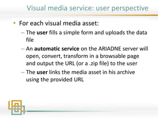 Visual media service: user perspective
• For each visual media asset:
– The user fills a simple form and uploads the data
file
– An automatic service on the ARIADNE server will
open, convert, transform in a browsable page
and output the URL (or a .zip file) to the user
– The user links the media asset in his archive
using the provided URL
 