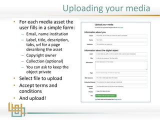 Uploading your media
• For each media asset the
user fills in a simple form:
– Email, name institution
– Label, title, description,
tabs, url for a page
describing the asset
– Copyright owner
– Collection (optional)
– You can ask to keep the
object private
• Select file to upload
• Accept terms and
conditions
• And upload!
 