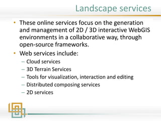 Landscape services
• These online services focus on the generation
and management of 2D / 3D interactive WebGIS
environments in a collaborative way, through
open-source frameworks.
• Web services include:
– Cloud services
– 3D Terrain Services
– Tools for visualization, interaction and editing
– Distributed composing services
– 2D services
 