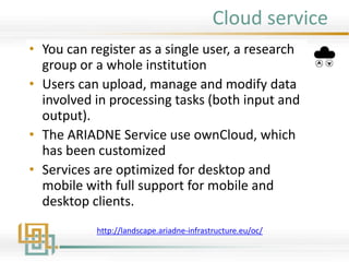 Cloud service
• You can register as a single user, a research
group or a whole institution
• Users can upload, manage and modify data
involved in processing tasks (both input and
output).
• The ARIADNE Service use ownCloud, which
has been customized
• Services are optimized for desktop and
mobile with full support for mobile and
desktop clients.
http://landscape.ariadne-infrastructure.eu/oc/
 