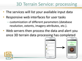 3D Terrain Service: processing
• The services will list your available input data
• Responsive web interfaces for user tasks
– customization of different parameters (database
resolution, extents, imagery attributes, etc.).
• Web servers then process the data and alert you
once 3D terrain data processing has completed
 