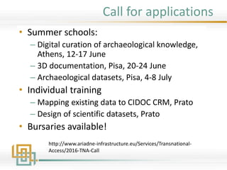 Call for applications
• Summer schools:
– Digital curation of archaeological knowledge,
Athens, 12-17 June
– 3D documentation, Pisa, 20-24 June
– Archaeological datasets, Pisa, 4-8 July
• Individual training
– Mapping existing data to CIDOC CRM, Prato
– Design of scientific datasets, Prato
• Bursaries available!
http://www.ariadne-infrastructure.eu/Services/Transnational-
Access/2016-TNA-Call
 