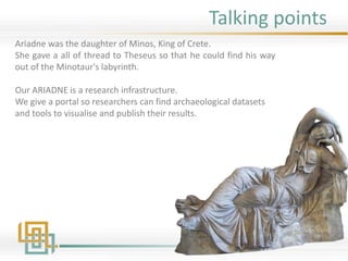 Talking points
Ariadne was the daughter of Minos, King of Crete.
She gave a all of thread to Theseus so that he could find his way
out of the Minotaur's labyrinth.
Our ARIADNE is a research infrastructure.
We give a portal so researchers can find archaeological datasets
and tools to visualise and publish their results.
 