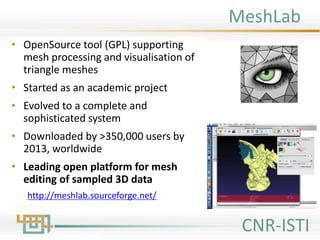 MeshLab
• OpenSource tool (GPL) supporting
mesh processing and visualisation of
triangle meshes
• Started as an academic project
• Evolved to a complete and
sophisticated system
• Downloaded by >350,000 users by
2013, worldwide
• Leading open platform for mesh
editing of sampled 3D data
http://meshlab.sourceforge.net/
CNR-ISTI
 