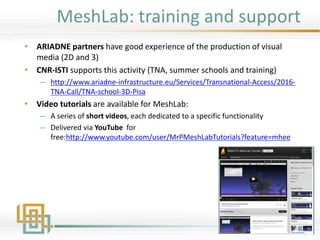 MeshLab: training and support
• ARIADNE partners have good experience of the production of visual
media (2D and 3)
• CNR-ISTI supports this activity (TNA, summer schools and training)
– http://www.ariadne-infrastructure.eu/Services/Transnational-Access/2016-
TNA-Call/TNA-school-3D-Pisa
• Video tutorials are available for MeshLab:
– A series of short videos, each dedicated to a specific functionality
– Delivered via YouTube for
free:http://www.youtube.com/user/MrPMeshLabTutorials?feature=mhee
 