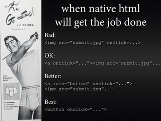 when native html
    will get the job done
Bad:
<img src="submit.jpg" onclick=...>

OK:
<a onclick="..."><img src="submit.jpg"...

Better:
<a role="button" onclick="...">
<img src="submit.jpg"...

Best:
<button onclick="...">
 