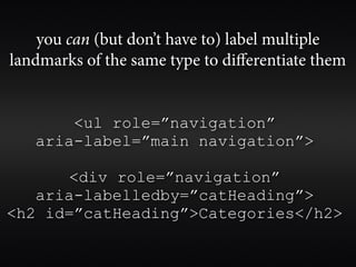 you can (but don’t have to) label multiple
landmarks of the same type to diﬀerentiate them


       <ul role=”navigation”
   aria-label=”main navigation”>

      <div role=”navigation”
   aria-labelledby=”catHeading”>
<h2 id=”catHeading”>Categories</h2>
 