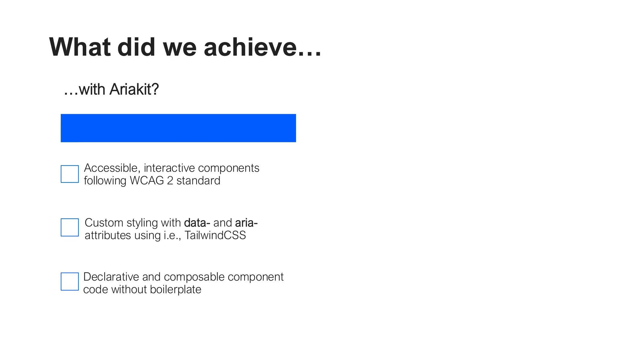 What did we achieve… …with Ariakit? Accessible, interactive components following WCAG 2 standard Custom styling with data- and aria- attributes using i.e., TailwindCSS Declarative and composable component code without boilerplate …with React 19? Streamlined data mutations using Server Functions Smooth interactions and simplified loading states with Actions and useTransition() Instant user feedback and error rollback with useOptimistic() 