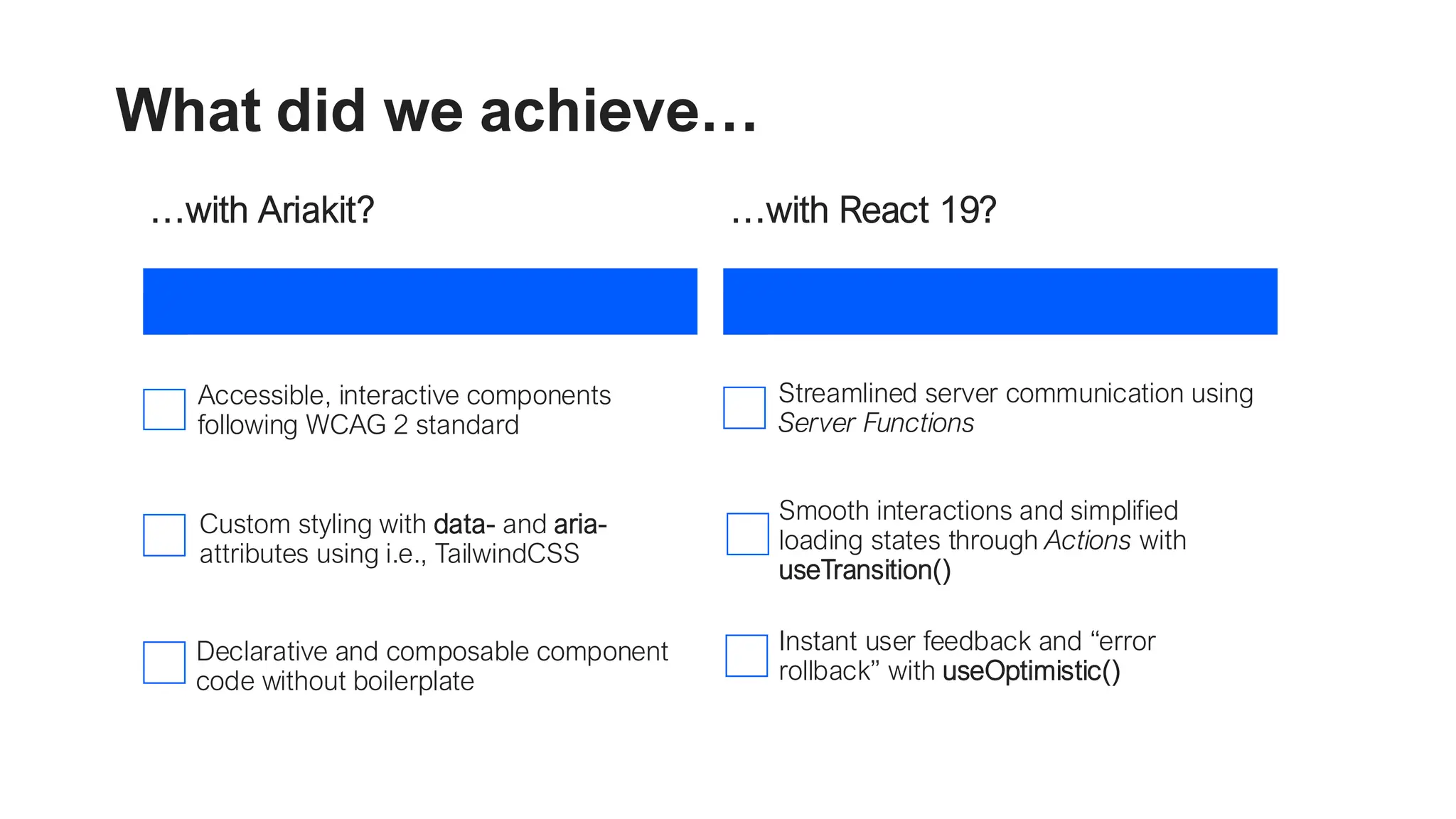 What did we achieve… …with Ariakit? Accessible, interactive components following WCAG 2 standard Custom styling with data- and aria- attributes using i.e., TailwindCSS Declarative and composable component code without boilerplate …with React 19? Streamlined server communication using Server Functions Smooth interactions and simplified loading states through Actions with useTransition() Instant user feedback and “error rollback” with useOptimistic() 