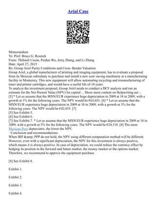 Arial Case
Memorandum
To: Prof. Bruce G. Resnick
From: Thibault Usson, Peidan Wu, Jerry Zhang, and Li Zhang
Date: April 27, 2015
Re: Group Ariel Parity Conditions and Cross–Border Valuation
Group Ariel, a global manufacturer of printing and imaging equipment, has to evaluate a proposal
from its Mexican subsidiary to purchase and install a new cost–saving machinery at a manufacturing
facility in Monterrey. This new equipment will allow automating recycling and remanufacturing of
toner and printer cartridges, and would have a useful life of 10 years.
To analyze the investment proposal, Group Ariel needs to conduct a DCF analysis and run an
estimate for the Net Present Value (NPV) for capital ... Show more content on Helpwriting.net ...
[5] * Let us assume that the MXN/EUR experience huge depreciation in 2009 at 18 in 2009, with a
growth at 1% for the following years. The NPV would be €63,651. [6] * Let us assume that the
MXN/EUR experience huge depreciation in 2009 at 18 in 2009, with a growth at 3% for the
following years. The NPV would be €42,655. [7]
[5] See Exhibit 5.
[6] See Exhibit 6.
[7] See Exhibit 7. * Let us assume that the MXN/EUR experience huge depreciation in 2009 at 18 in
2009, with a growth at 5% for the following years. The NPV would be €24,318. [8] The more
Mexican Peso depreciates, the lower the NPV.
· Conclusion and recommendations:
When IRP &amp; PPP do not hold, the NPV using different computation method will be different.
However, even with a significant depreciation, the NPV for this investment is always positive,
which means it is always positive. In case of depreciation, we could reduce the currency effect by
hedging its position in the forward and future market, the money market or the options market.
Therefore, we recommend to approve the equipment purchase.
[8] See Exhibit 8.
Exhibit 1.
Exhibit 2.
Exhibit 3.
Exhibit 4.
 