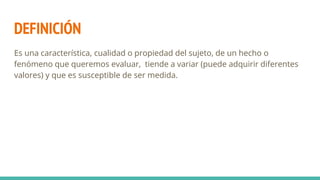DEFINICIÓN
Es una característica, cualidad o propiedad del sujeto, de un hecho o
fenómeno que queremos evaluar, tiende a variar (puede adquirir diferentes
valores) y que es susceptible de ser medida.
 