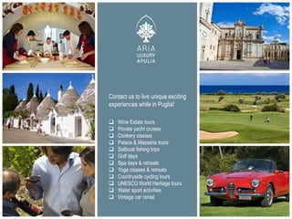  Wine Estate tours
 Private yacht cruises
 Cookery classes
 Palace & Masseria tours
 Sailboat fishing trips
 Golf days
 Spa days & retreats
 Yoga classes & retreats
 Countryside cycling tours
 UNESCO World Heritage tours
 Water sport activities
 Vintage car rental
Contact us to live unique exciting
experiences while in Puglia!
 