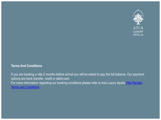 Terms And Conditions
If you are booking a villa 2 months before arrival you will be asked to pay the full balance. Our payment
options are bank transfer, credit or debit card.
For more information regarding our booking conditions please refer to Aria Luxury Apulia Villa Rentals
Terms and Conditions
 