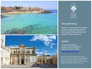 ARIA LUXURY APULIA
Aria Luxury Apulia is a trading name of Aria-T
Service Ltd. Company Details: Reg. No. 8605948 a
registered company in England and Wales | VAT
Reg. No. 175 5607 86|. Registered at: Swish 49, 73
Upper Richmond Road, London SW15 2SR.
Based in United Kingdom, the company
provides exceptional Puglia Villas for
Rent along with Bespoke holidays and
authentic Puglian experiences.
CONTACT
Director Chiara Tenuzzo
Landline +44 (0)20 30020270
Mobile +44 (0)747 7593967
www.arialuxuryapulia.com
 