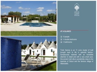 AT A GLANCE:
 8 people
 4 double bedrooms
 3 bathrooms
Trullo Serena is an 11 cone cluster of trulli
brought back to life in splendid fashion.
Sumptuously restored with an incredible
attention to detail and with a very smart pool,
this ancient trulli villa is wonderfully close to the
beaches of Ostuni and the famous village of
Alberobello.
 