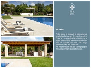 EXTERIOR
Trullo Serena is designed to offer numerous
possibilities for lounging, dining and recreation.
There is a spectacularly large infinity pool, a
stylish alfresco dining area with a small kitchen
and bar complete with oven, hob, fridge,
dishwasher, BBQ and ice machine.
On the other side of the pool is a large pergola
for guests wishing to escape the hot sun.
 