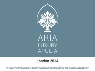 London 2014
Aria Luxury Apulia is a trading name of Aria Luxury Villas Ltd. Company Details: Reg. No. 8605948 a registered company in England and Wales
| VAT Reg. No. 175 5607 86| Registered at: Swish 49, 73 Upper Richmond Road, London SW15 2SR. Travel Trust Association member Q2152.
 