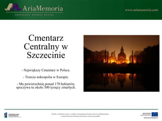 Cmentarz
     Centralny w
     Szczecinie
   - Największy Cmentarz w Polsce.
    - Trzecia nekropolia w Europie.
 - Ma powierzchnię ponad 170 hektarów,
spoczywa tu około 300 tysięcy zmarłych.
 