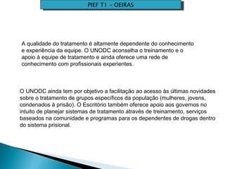 PIEF T1 - OEIRAS A qualidade do tratamento é altamente dependente do conhecimento e experiência da equipe. O UNODC aconselha o treinamento e o apoio à equipe de tratamento e ainda oferece uma rede de conhecimento com profissionais experientes. O UNODC ainda tem por objetivo a facilitação ao acesso às últimas novidades sobre o tratamento de grupos específicos da população (mulheres, jovens, condenados à prisão). O Escritório também oferece apoio aos governos no intuito de planejar sistemas de tratamento através de treinamento, serviços baseados na comunidade e programas para os dependentes de drogas dentro do sistema prisional.  