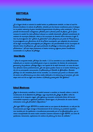 HisTOria

      Edad Antigua
En el lugar donde se asienta la ciudad existía un poblamiento túrdulo, en base al cual los
fenicios fundaron la colonia de Malaka, atraídos por las buenas condiciones para el atraque
en su puerto natural y la gran cantidad de yacimientos de plata y cobre existentes.43 Tras un
período de dominación cartaginesa, Malaka pasó a formar parte de Roma. En la época
romana la ciudad (en latín Malaca) alcanzó un notable desarrollo. Dotada inicialmente de
estatuto de municipio federado, obtuvo el de municipio de derecho latino durante el siglo I,
tras la promulgación del "Edicto de Latinidad" para Hispania por parte de Vespasiano y
la promulgación por Domiciano de la lex Flavia municipalis, que adaptaba las provisiones
de las leyes municipales promulgadas por Augusto a las peculiaridades de los municipios de
derecho latino de Hispania. La copia particular de Málaga se denomina Lex Flavia
Malacitana.44 A esta etapa pertenecen el teatro romano y algunas piezas escultóricas
conservadas en el Museo de Málaga.

 Edad Media

  Tras la conquista árabe, Mālaqa (en árabe ‫ )ةقلام‬se convirtió en una ciudad floreciente,
949


rodeada por un recinto amurallado junto al que se asentaban los barrios de comerciantes
genoveses y las juderías. Málaga llegó a ser capital de la taifa hammudí, así como de otros
tres efímeros reinos posteriormente. De esta época quedan trazas en el centro histórico y en
dos de sus principales monumentos: la Alcazaba y el Castillo de Gibralfaro. Contaba
Mālaqa con dos arrabales fuera de las murallas, un comercio que poseía un discreto radio
de acción con Marruecos y una clase media dedicada a la artesanía y al comercio. En esta
etapa vivió uno de sus hijos más ilustres: el filósofo y poeta judío Ibn Gabirol.46




Edad Moderna
Bajo la dominación castellana, la ciudad comenzó a cambiar su trazado urbano e inició la
construcción de la Catedral de Málaga, cuyo arquitecto fue Diego de Siloé, sobre los
cimientos de la mezquita mayor. Las iglesias y conventos construidos fuera del recinto
amurallado empiezan a aglutinar población, dando lugar a la formación de nuevos barrios
extramuros como La Trinidad o Capuchinos.49

Del siglo XVI al siglo XVIII la ciudad entró en una época de decadencia, no sólo por las
consecuencias que trajo consigo el levantamiento de los moriscos y su posterior expulsión,
sino también por las epidemias e inundaciones provocadas por el río Guadalmedina, que se
vieron acompañadas de varias malas cosechas sucesivas durante el siglo XVII, así como de
epidemias, terremotos, explosiones de molinos de pólvora y las levas de soldados.49
 