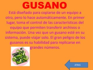 GUSANO
   Está diseñado para copiarse de un equipo a
otro, pero lo hace automáticamente. En primer
 lugar, toma el control de las características del
    equipo que permiten transferir archivos o
información. Una vez que un gusano esté en su
sistema, puede viajar solo. El gran peligro de los
    gusanos es su habilidad para replicarse en
                grandes números.



                                           ATRAS
 