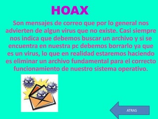 HOAX
   Son mensajes de correo que por lo general nos
advierten de algun virus que no existe. Casi siempre
  nos indica que debemos buscar un archivo y si se
 encuentra en nuestra pc debemos borrarlo ya que
 es un virus, lo que en realidad estaremos haciendo
es eliminar un archivo fundamental para el correcto
   funcionamiento de nuestro sistema operativo.




                                         ATRAS
 