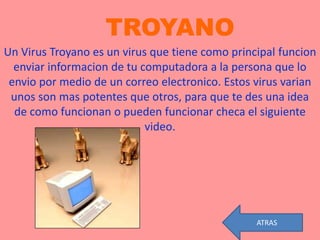 TROYANO
Un Virus Troyano es un virus que tiene como principal funcion
  enviar informacion de tu computadora a la persona que lo
 envio por medio de un correo electronico. Estos virus varian
 unos son mas potentes que otros, para que te des una idea
  de como funcionan o pueden funcionar checa el siguiente
                            video.




                                                 ATRAS
 