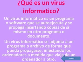 ¿Qué es un virus
         informatico?
 Un virus informático es un programa
  o software que se autoejecuta y se
    propaga insertando copias de sí
      mismo en otro programa o
              documento.
 Un virus informático se adjunta a un
  programa o archivo de forma que
   pueda propagarse, infectando los
ordenadores a medida que viaja de un
           ordenador a otro.       ATRAS
 