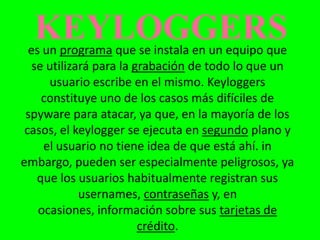 KEYLOGGERS
  es un programa que se instala en un equipo que
   se utilizará para la grabación de todo lo que un
       usuario escribe en el mismo. Keyloggers
     constituye uno de los casos más difíciles de
 spyware para atacar, ya que, en la mayoría de los
 casos, el keylogger se ejecuta en segundo plano y
     el usuario no tiene idea de que está ahí. in
embargo, pueden ser especialmente peligrosos, ya
    que los usuarios habitualmente registran sus
             usernames, contraseñas y, en
    ocasiones, información sobre sus tarjetas de
                         crédito.
 