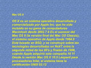 Mac OS X

OS X es un sistema operativo desarrollado y
comercializado por Apple Inc. que ha sido
incluido en su gama de computadoras
Macintosh desde 2002.7 8 Es el sucesor del
Mac OS 9 (la versión final del Mac OS Classic),
el sistema operativo de Apple desde 1984.9
Está basado en BSD, y se construyó sobre las
tecnologías desarrolladas en NeXT entre la
segunda mitad de los 80's y finales de 1996,
cuando Apple adquirió esta compañía.10 11
Desde la versión Mac OS X 10.5 Leopard para
procesadores Intel, el sistema tiene la
certificación UNIX 03.12
 