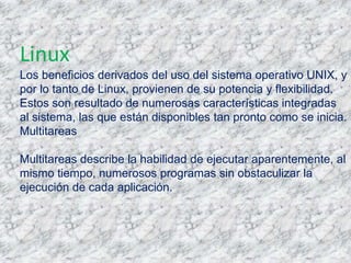 Linux
Los beneficios derivados del uso del sistema operativo UNIX, y
por lo tanto de Linux, provienen de su potencia y flexibilidad.
Estos son resultado de numerosas características integradas
al sistema, las que están disponibles tan pronto como se inicia.
Multitareas

Multitareas describe la habilidad de ejecutar aparentemente, al
mismo tiempo, numerosos programas sin obstaculizar la
ejecución de cada aplicación.
 