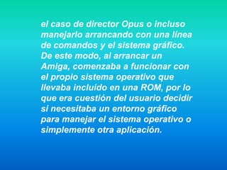 el caso de director Opus o incluso
manejarlo arrancando con una línea
de comandos y el sistema gráfico.
De este modo, al arrancar un
Amiga, comenzaba a funcionar con
el propio sistema operativo que
llevaba incluido en una ROM, por lo
que era cuestión del usuario decidir
si necesitaba un entorno gráfico
para manejar el sistema operativo o
simplemente otra aplicación.
 