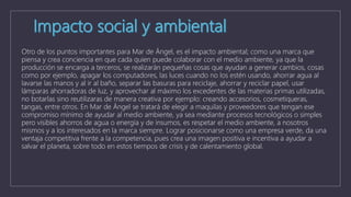 Otro de los puntos importantes para Mar de Ángel, es el impacto ambiental; como una marca que
piensa y crea conciencia en que cada quien puede colaborar con el medio ambiente, ya que la
producción se encarga a terceros, se realizarán pequeñas cosas que ayudan a generar cambios, cosas
como por ejemplo, apagar los computadores, las luces cuando no los estén usando, ahorrar agua al
lavarse las manos y al ir al baño, separar las basuras para reciclaje, ahorrar y reciclar papel, usar
lámparas ahorradoras de luz, y aprovechar al máximo los excedentes de las materias primas utilizadas,
no botarlas sino reutilizaras de manera creativa por ejemplo: creando accesorios, cosmetiqueras,
tangas, entre otros. En Mar de Ángel se tratará de elegir a maquilas y proveedores que tengan ese
compromiso mínimo de ayudar al medio ambiente, ya sea mediante procesos tecnológicos o simples
pero visibles ahorros de agua o energía y de insumos, es respetar el medio ambiente, a nosotros
mismos y a los interesados en la marca siempre. Lograr posicionarse como una empresa verde, da una
ventaja competitiva frente a la competencia, pues crea una imagen positiva e incentiva a ayudar a
salvar el planeta, sobre todo en estos tiempos de crisis y de calentamiento global.
 