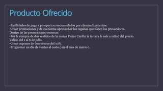 •Facilidades de pago a prospectos recomendados por clientes frecuentes.
•Crear promociones y de esa forma aprovechar las regalías que hacen los proveedores.
Dentro de las promociones tenemos:
•Por la compra de dos vestidos de la marca Pierre Cardín la tercera le sale a mitad del precio.
Valido del 1 al 6 de julio.
•Crear cupones de descuentos del 10%.
•Programar un día de ventas al costo.( en el mes de marzo ).
 