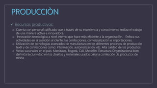 o Cuenta con personal calificado que a través de su experiencia y conocimiento realiza el trabajo
de una manera activa e innovadora.
o Innovación tecnológica a nivel interno que hace más eficiente a la organización. Enfoca sus
actividades en la atención al cliente, las confecciones, comercialización e importaciones.
o Utilización de tecnologías avanzadas de manufactura en los diferentes procesos de producción
textil y de confecciones como: Información, automatización, etc. Alta calidad de los productos.
o Varias sucursales en el país: Manizales, Bogotá, Cali, Medellín. Estructura Organizacional bien
definida Exclusividad en los diseños y materiales usados para la confección de productos de
moda.
 