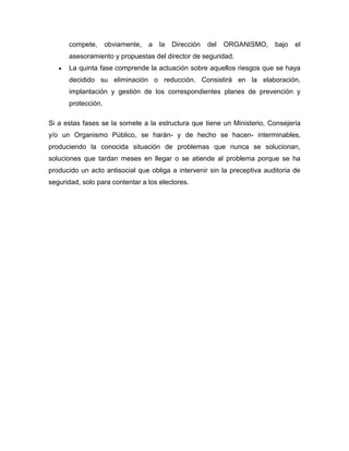 compete, obviamente, a la Dirección del ORGANISMO, bajo el
asesoramiento y propuestas del director de seguridad.
La quinta fase comprende la actuación sobre aquellos riesgos que se haya
decidido su eliminación o reducción. Consistirá en la elaboración,
implantación y gestión de los correspondientes planes de prevención y
protección.
Si a estas fases se la somete a la estructura que tiene un Ministerio, Consejería
y/o un Organismo Público, se harán- y de hecho se hacen- interminables,
produciendo la conocida situación de problemas que nunca se solucionan,
soluciones que tardan meses en llegar o se atiende al problema porque se ha
producido un acto antisocial que obliga a intervenir sin la preceptiva auditoria de
seguridad, solo para contentar a los electores.
 