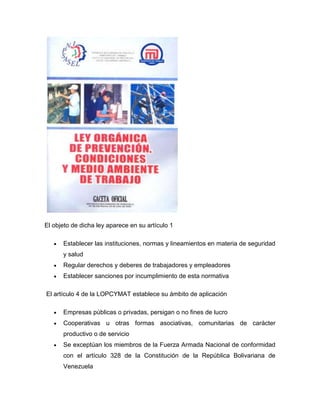 El objeto de dicha ley aparece en su artículo 1
Establecer las instituciones, normas y lineamientos en materia de seguridad
y salud
Regular derechos y deberes de trabajadores y empleadores
Establecer sanciones por incumplimiento de esta normativa
El artículo 4 de la LOPCYMAT establece su ámbito de aplicación
Empresas públicas o privadas, persigan o no fines de lucro
Cooperativas u otras formas asociativas, comunitarias de carácter
productivo o de servicio
Se exceptúan los miembros de la Fuerza Armada Nacional de conformidad
con el artículo 328 de la Constitución de la República Bolivariana de
Venezuela
 