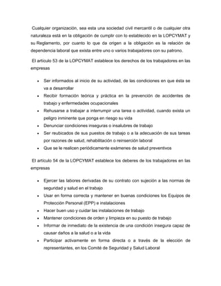 Cualquier organización, sea esta una sociedad civil mercantil o de cualquier otra
naturaleza está en la obligación de cumplir con lo establecido en la LOPCYMAT y
su Reglamento, por cuanto lo que da origen a la obligación es la relación de
dependencia laboral que exista entre uno o varios trabajadores con su patrono.
El artículo 53 de la LOPCYMAT establece los derechos de los trabajadores en las
empresas
Ser informados al inicio de su actividad, de las condiciones en que ésta se
va a desarrollar
Recibir formación teórica y práctica en la prevención de accidentes de
trabajo y enfermedades ocupacionales
Rehusarse a trabajar a interrumpir una tarea o actividad, cuando exista un
peligro inminente que ponga en riesgo su vida
Denunciar condiciones inseguras o insalubres de trabajo
Ser reubicados de sus puestos de trabajo o a la adecuación de sus tareas
por razones de salud, rehabilitación o reinserción laboral
Que se le realicen periódicamente exámenes de salud preventivos
El artículo 54 de la LOPCYMAT establece los deberes de los trabajadores en las
empresas
Ejercer las labores derivadas de su contrato con sujeción a las normas de
seguridad y salud en el trabajo
Usar en forma correcta y mantener en buenas condiciones los Equipos de
Protección Personal (EPP) e instalaciones
Hacer buen uso y cuidar las instalaciones de trabajo
Mantener condiciones de orden y limpieza en su puesto de trabajo
Informar de inmediato de la existencia de una condición insegura capaz de
causar daños a la salud o a la vida
Participar activamente en forma directa o a través de la elección de
representantes, en los Comité de Seguridad y Salud Laboral
 