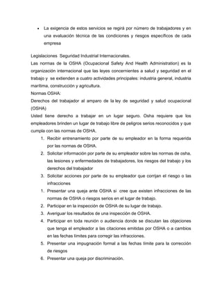 La exigencia de estos servicios se regirá por número de trabajadores y en
una evaluación técnica de las condiciones y riesgos específicos de cada
empresa
Legislaciones Seguridad Industrial Internacionales.
Las normas de la OSHA (Ocupacional Safety And Health Administration) es la
organización internacional que las leyes concernientes a salud y seguridad en el
trabajo y se extienden a cuatro actividades principales: industria general, industria
marítima, construcción y agricultura.
Normas OSHA:
Derechos del trabajador al amparo de la ley de seguridad y salud ocupacional
(OSHA)
Usted tiene derecho a trabajar en un lugar seguro. Osha requiere que los
empleadores brinden un lugar de trabajo libre de peligros serios reconocidos y que
cumpla con las normas de OSHA.
1. Recibir entrenamiento por parte de su empleador en la forma requerida
por las normas de OSHA.
2. Solicitar información por parte de su empleador sobre las normas de osha,
las lesiones y enfermedades de trabajadores, los riesgos del trabajo y los
derechos del trabajador
3. Solicitar acciones por parte de su empleador que corrijan el riesgo o las
infracciones
1. Presentar una queja ante OSHA si cree que existen infracciones de las
normas de OSHA o riesgos serios en el lugar de trabajo.
2. Participar en la inspección de OSHA de su lugar de trabajo.
3. Averiguar los resultados de una inspección de OSHA.
4. Participar en toda reunión o audiencia donde se discutan las objeciones
que tenga el empleador a las citaciones emitidas por OSHA o a cambios
en las fechas límites para corregir las infracciones.
5. Presentar una impugnación formal a las fechas límite para la corrección
de riesgos
6. Presentar una queja por discriminación.
 