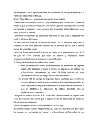 Así el beneficio de la legislación sobre los accidentes de trabajo se extiende a la
victima de accidentes de trabajo.
Según César Ramírez, se entiende por accidente de trabajo.
“Todo suceso imprevisto y repentino que sobrevenga por causa o con ocasión de
trabajo y que produzca al trabajador una lesión orgánica o perturbación funcional
permanente o pasajera, y que no haya sido provocado deliberadamente, o por
culpa grave de la víctima”.
Tendrán la consideración de accidentes de trabajo los que sufra el trabajador al ir
o volver del lugar de trabajo.
De este concepto nace la necesidad de contar con un elemento asegurador y
protector, el cual toma diferentes nombres en los diversos países, con el nombre
común de seguridad social.
La Ley de Rusia sobre la ratificación de las bases de la legislación laboral del 15
de julio de 1970, sostiene que todos los obreros y empleados entran
obligatoriamente al sistema de seguro social del Estado.
El Código de Seguridad Social Francesa señala:
Todos los empleados cuyos establecimientos se beneficien del régimen
social están obligados a cotizar a nombre de accidentes de trabajo y de
enfermedades profesionales las tasas de estas cotizaciones están
calculadas en función del riesgo de cada establecimiento.
El artículo 133 del Código de Seguridad Social establece que con el fin de
impulsar a los empresarios en sus esfuerzos de mejorar la prevención, las
cajas regionales de seguros de enfermedad pueden reducir o aumentar la
tasa de cotización de accidentes de trabajo, calculada para un
establecimiento cualquiera.
La legislación italiana en su D. P. R. 1124/1965, reúne una serie de disposiciones
sobre los seguros, tales como que el seguro contra los accidentes de trabajo de
las personas es obligatorio.
Dentro del régimen laboral colombiano el artículo 219 dice:
“El patrono puede asegurar íntegramente a su cargo en una Compañía de seguros
los riesgos por accidentes de trabajo y enfermedades profesionales de sus
 