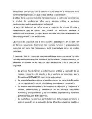 trabajadores, pero en todo caso el patrono es quien debe dar al trabajador o a sus
beneficiarios las prestaciones que en este capítulo se establecen”.
El código de la seguridad industrial francesa dice que la víctima se beneficiará de
la gratitud de prestaciones tales como atención médica y quirúrgica,
medicamentos, análisis y reeducación profesional.
La seguridad industrial se define como el conjunto de normas técnicas y
procedimientos que se utilizan para prevenir los accidentes mediante la
supervisión de sus causas, por tanto realiza una labor de convencimiento entre los
patrones (o patronos) y los trabajadores
La dirección de seguridad, para la consecución de esos objetivos en el orden y en
los tiempos requeridos, determinará los recursos humanos y presupuestarios
existentes así como las necesidades, tanto organizativas como los medios
materiales.
El desarrollo descrito constituye una parte del denominado proceso de decisión,
cuya exposición completa cabe establecer en cinco fases, correspondientes a las
diferentes actuaciones de la Dirección del ORGANISMO y de la dirección de
seguridad.
La primera fase la forman la determinación, análisis y valoración de los
riesgos, integrantes del estudio o de la auditoria de seguridad, que la
Dirección del ORGANISMO habrá encargado realizar.
La segunda fase la constituye el establecimiento, por parte de la Dirección,
de los objetivos así como las prioridades y plazos para su consecución.
La tercera fase corresponde a la dirección de seguridad y comprende el
análisis, determinación y presentación de los recursos disponibles-
humanos y presupuestarios- y las necesidades- organizativas y materiales
para la consecución de los objetivos.
La cuarta fase, representada por le tratamiento de los riesgos, constituye el
acto de decisión en la aplicación de las diferentes soluciones posibles y
 