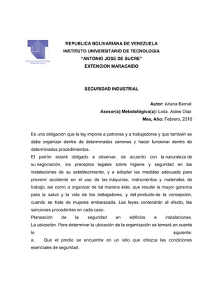 REPUBLICA BOLIVARIANA DE VENEZUELA
INSTITUTO UNIVERSITARIO DE TECNOLOGIA
“ANTONIO JOSE DE SUCRE”
EXTENCION MARACAIBO
SEGURIDAD INDUSTRIAL
Autor: Ariana Bernal
Asesor(a) Metodológico(a): Lcda. Aidee Diaz
Mes, Año: Febrero, 2018
Es una obligación que la ley impone a patrones y a trabajadores y que también se
debe organizar dentro de determinados cánones y hacer funcionar dentro de
determinados procedimientos.
El patrón estará obligado a observar, de acuerdo con la naturaleza de
su negociación, los preceptos legales sobre higiene y seguridad en las
instalaciones de su establecimiento, y a adoptar las medidas adecuada para
prevenir accidente en el uso de las máquinas, instrumentos y materiales de
trabajo, así como a organizar de tal manera éste, que resulte la mayor garantía
para la salud y la vida de los trabajadores, y del producto de la concepción,
cuando se trate de mujeres embarazada. Las leyes contendrán al efecto, las
sanciones procedentes en cada caso.
Planeación de la seguridad en edificios e instalaciones.
La ubicación. Para determinar la ubicación de la organización se tomará en cuenta
lo siguiente:
a. Que el predio se encuentre en un sitio que ofrezca las condiciones
esenciales de seguridad.
 