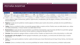 PESTAÑA INSERTAR
 En esta sección contamos con todas las opciones para insertar elementos en nuestro archivo. Word nos permite insertar
nuevas páginas, tablas, ilustraciones, gráficos, hipervínculos, encabezados, pies de página, símbolos, archivos flash, y los
famosos Word Art.
 Páginas: En esta sección podemos insertar páginas en blanco para nuestro documento, portadas de inicio predefinidas, y
saltos de página.
 Tablas: Como su nombre lo indica, nos permite agregar tablas a nuestro archivo. Podrás crear una tabla desde cero, utilizar
una tabla prediseñada, o incluso insertar una tabla desde el Exel.
 Ilustraciones: En esta sección nos encontramos con distintas herramientas cuyas funciones de Word nos permiten agregar
imágenes (prediseñadas o de archivo), formas, gráficos y esquemas llamados SmartArt.
 Vínculos: Aquí podremos agregar enlaces a nuestro archivo. Pueden ser hipervínculos a otros documentos o a sitios web.
 Encabezado y pie de página: Permite agregar encabezados, pies de página, y numeraciones de distinto tipo a nuestro
documento.
 Texto: Con esta opción podemos insertar cuadros de texto para mover libremente por la hoja, firmas, fechas, y los famosos
WordArt.
 Símbolo: Como su nombre lo indica, nos da la posibilidad de insertar símbolos de ecuaciones y símbolos tradicionales.
 