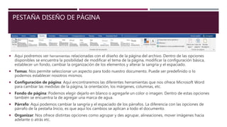 PESTAÑA DISEÑO DE PÁGINA
 Aquí podremos ver herramientas relacionadas con el diseño de la página del archivo. Dentro de las opciones
disponibles se encuentra la posibilidad de modificar el tema de la página, modificar la configuración básica,
establecer un fondo, cambiar la organización de los elementos y alterar la sangría y el espaciado.
 Temas: Nos permite seleccionar un aspecto para todo nuestro documento. Puede ser predefinido o lo
podemos establecer nosotros mismos.
 Configuración de página: Aquí encontraremos las diferentes herramientas que nos ofrece Microsoft Word
para cambiar las medidas de la página, la orientación, los márgenes, columnas, etc.
 Fondo de página: Podemos elegir dejarlo en blanco o agregarle un color o imagen. Dentro de estas opciones
también se encuentra la de agregar una marca de agua.
 Párrafo: Aquí podemos cambiar la sangría y el espaciado de los párrafos. La diferencia con las opciones de
párrafo de la pestaña Inicio, es que aquí los cambios se aplican a todo el documento.
 Organizar: Nos ofrece distintas opciones como agrupar y des agrupar, alineaciones, mover imágenes hacia
adelante o atrás etc.
 